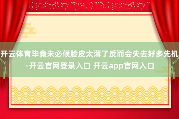 开云体育毕竟未必候脸皮太薄了反而会失去好多先机-开云官网登录入口 开云app官网入口
