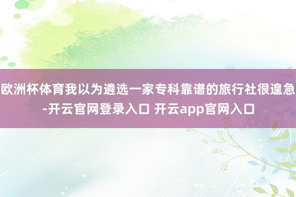 欧洲杯体育我以为遴选一家专科靠谱的旅行社很遑急-开云官网登录入口 开云app官网入口