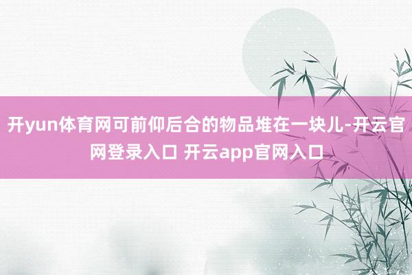 开yun体育网可前仰后合的物品堆在一块儿-开云官网登录入口 开云app官网入口