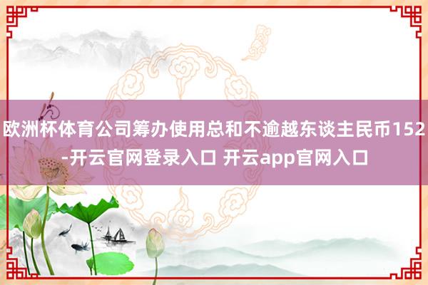 欧洲杯体育公司筹办使用总和不逾越东谈主民币152-开云官网登录入口 开云app官网入口