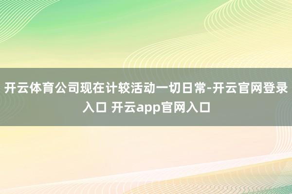 开云体育公司现在计较活动一切日常-开云官网登录入口 开云app官网入口