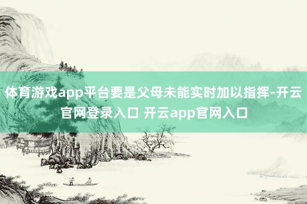 体育游戏app平台要是父母未能实时加以指挥-开云官网登录入口 开云app官网入口