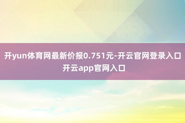 开yun体育网最新价报0.751元-开云官网登录入口 开云app官网入口